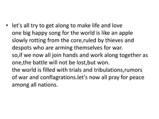 • let's all try to get along to make life and love
one big happy song for the world is like an apple
slowly rotting from the core,ruled by thieves and
despots who are arming themselves for war.
so,if we now all join hands and work along together as
one,the battle will not be lost,but won.
the world is filled with trials and tribulations,rumors
of war and conflagrations.let's now all pray for peace
among all nations.
 