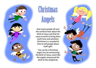 Christmas
   Angels
 God wants people all over
the world to hear about the
 birth of Jesus and that He
came to earth to bring them
  God’s love and salvation.
  Christmas is a wonderful
  time to tell people about
         God’s gift.
  You can be a Christmas
 angel, too, by announcing
the birth of Jesus, much like
 the angels announced His
  birth to the shepherds.
 