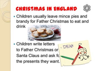 Christmas in England
   Children usually leave mince pies and
    brandy for Father Christmas to eat and
    drink



   Children write letters
    to Father Christmas or
    Santa Claus and ask for
    the presents they want.
 