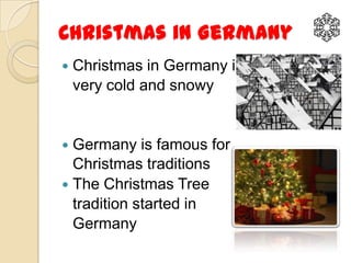 Christmas in Germany
   Christmas in Germany is
    very cold and snowy


 Germany is famous for
  Christmas traditions
 The Christmas Tree
  tradition started in
  Germany
 