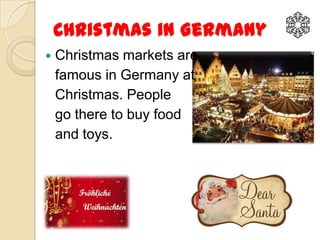 Christmas in Germany
   Christmas markets are
    famous in Germany at
    Christmas. People
    go there to buy food
    and toys.
 