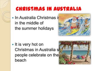 Christmas in Australia
   In Australia Christmas is
    in the middle of
    the summer holidays


   It is very hot on
    Christmas in Australia so
    people celebrate on the
    beach
 