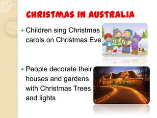 Christmas in Australia
   Children sing Christmas
    carols on Christmas Eve



   People decorate their
    houses and gardens
    with Christmas Trees
    and lights
 