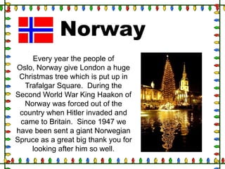 Norway
Every year the people of
Oslo, Norway give London a huge
Christmas tree which is put up in
Trafalgar Square. During the
Second World War King Haakon of
Norway was forced out of the
country when Hitler invaded and
came to Britain. Since 1947 we
have been sent a giant Norwegian
Spruce as a great big thank you for
looking after him so well.

 