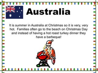 Australia
It is summer in Australia at Christmas so it is very, very
hot. Families often go to the beach on Christmas Day
and instead of having a hot roast turkey dinner they
have a barbeque!

 