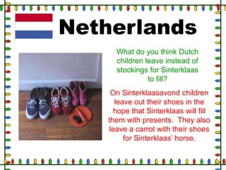 Netherlands
What do you think Dutch
children leave instead of
stockings for Sinterklaas
to fill?
On Sinterklaasavond children
leave out their shoes in the
hope that Sinterklaas will fill
them with presents. They also
leave a carrot with their shoes
for Sinterklaas‟ horse.

 