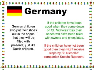 Germany
German children
also put their shoes
out in the hopes
that they will be
filled with
presents, just like
Dutch children.

If the children have been
good when they come down
on St. Nicholas‟ Day their
shoes will have been filled
with sweets and chocolates.
If the children have not been
good then they might receive
slaps by St. Nicholas‟
companion Knecht Ruprecht.

 