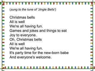(sung to the tune of 'Jingle Bells')

Christmas bells
All is well
We're all having fun.
Games and jokes and things to eat
Joy to everyone.
Oh, Christmas bells
All is well
We're all having fun.
It's party time for the new-born babe
And everyone's welcome.

 