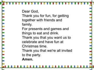 Dear God,
Thank you for fun, for getting
together with friends and
family.
For presents and games and
things to eat and drink.
Thank you that you want us to
celebrate and have fun at
Christmas time.
Thank you that we're all invited
to the party.
Amen.

 