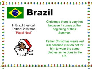 Brazil
In Brazil they call
Father Christmas
„Papai Noel‟

Christmas there is very hot
because it comes at the
beginning of their
Summer.
Father Christmas wears red
silk because it is too hot for
him to wear the same
clothes as he does in the
UK.

 
