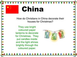 China
How do Christians in China decorate their
houses for Christmas?
They use bright
coloured paper
lanterns to decorate
for Christmas. They
put candles inside
and the light shines
brightly through the
coloured paper.

 