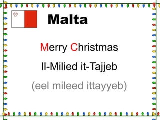 Malta
Merry Christmas
Il-Milied it-Tajjeb

(eel mileed ittayyeb)

 