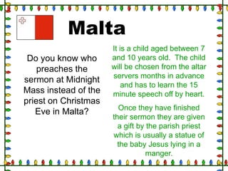 Malta
Do you know who
preaches the
sermon at Midnight
Mass instead of the
priest on Christmas
Eve in Malta?

It is a child aged between 7
and 10 years old. The child
will be chosen from the altar
servers months in advance
and has to learn the 15
minute speech off by heart.
Once they have finished
their sermon they are given
a gift by the parish priest
which is usually a statue of
the baby Jesus lying in a
manger.

 