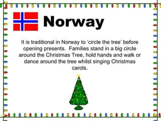 Norway
It is traditional in Norway to ‘circle the tree’ before
opening presents. Families stand in a big circle
around the Christmas Tree, hold hands and walk or
dance around the tree whilst singing Christmas
carols.
 