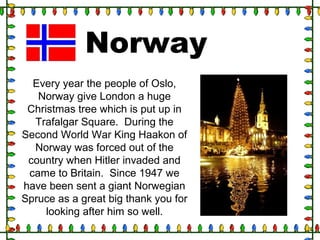 Norway
Every year the people of Oslo,
Norway give London a huge
Christmas tree which is put up in
Trafalgar Square. During the
Second World War King Haakon of
Norway was forced out of the
country when Hitler invaded and
came to Britain. Since 1947 we
have been sent a giant Norwegian
Spruce as a great big thank you for
looking after him so well.
 