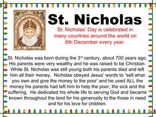 St. Nicholas was born during the 3rd
century, about 700 years ago.
His parents were very wealthy and he was raised to be Christian.
While St. Nicholas was still young both his parents died and left
him all their money. Nicholas obeyed Jesus’ words to “sell what
you own and give the money to the poor’ and he used ALL the
money his parents had left him to help the poor, the sick and the
suffering. He dedicated his whole life to serving God and became
known throughout the land for his generosity to the those in need
and for his love for children.
St. NicholasSt. Nicholas’ Day is celebrated in
many countries around the world on
6th December every year.
 