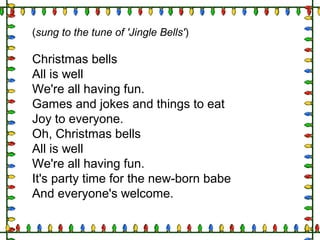 (sung to the tune of 'Jingle Bells')
Christmas bells
All is well
We're all having fun.
Games and jokes and things to eat
Joy to everyone.
Oh, Christmas bells
All is well
We're all having fun.
It's party time for the new-born babe
And everyone's welcome.
 