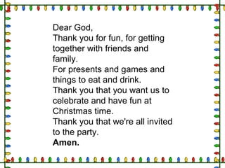 Dear God,
Thank you for fun, for getting
together with friends and
family.
For presents and games and
things to eat and drink.
Thank you that you want us to
celebrate and have fun at
Christmas time.
Thank you that we're all invited
to the party.
Amen.
 