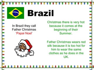 Brazil
In Brazil they call
Father Christmas
‘Papai Noel’
Christmas there is very hot
because it comes at the
beginning of their
Summer.
Father Christmas wears red
silk because it is too hot for
him to wear the same
clothes as he does in the
UK.
 