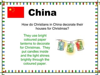 China
How do Christians in China decorate their
houses for Christmas?
They use bright
coloured paper
lanterns to decorate
for Christmas. They
put candles inside
and the light shines
brightly through the
coloured paper.
 