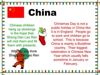 Christmas Day is not a
public holiday in China like
it is in England. People go
to work and children go to
school. This is because
China is mainly a Buddhist
country. Their biggest
celebration is Chinese New
Year which usually falls
sometime in January or
February.
China
Chinese children
hang up stockings
in the hope that
Sheng Dan Lao Ren
will visit them and fill
them with presents.
Who do you think
Sheng Dan Lao Ren
is?
 