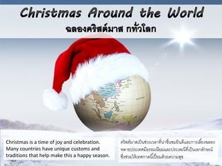 Christmas is a time of joy and celebration.
Many countries have unique customs and
traditions that help make this a happy season.
คริสต์มาสเป็นช่วงเวลาที่น่าชื่นชมยินดีและการเลี้ยงฉลอง
หลายประเทศมีธรรมเนียมและประเพณีที่เป็นเอกลักษณ์
ซึ่งช่วยให้เทศกาลนี้เปี่ยมด้วยความสุข
 