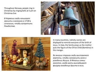 Throughout Norway, people ring in
Christmas by ringing bells at 5 pm on
Christmas Eve.
В Норвегии люди начинают
звонить в колокола в 17:00 в
сочельник, чтобы встретить
Рождество.
In many countries, nativity scenes are
displayed to remind everyone of the birth of
Jesus. In Italy, the family prays as the mother
puts the figure of the Christ Child (Bambino) in
the manger.
Во многих странах люди выставляют
вертепы, чтобы напомнить всем о
рождении Иисуса. В Италии семьи
молятся, когда мать выкладывает
фигурку младенца Христа в ясли.
 