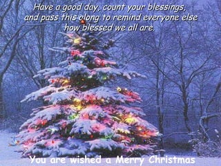 Have a good day, count your blessings,  and pass this along to remind everyone else how blessed we all are.  You are wished a Merry Christmas 
