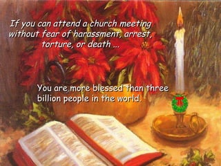 You are more blessed than three billion people in the world.  If you can attend a church meeting without fear of harassment, arrest, torture, or death ... 