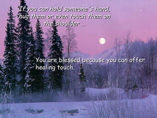 You are blessed because you can offer healing touch.  If you can hold someone's hand, hug them or even touch them on the shoulder ... 