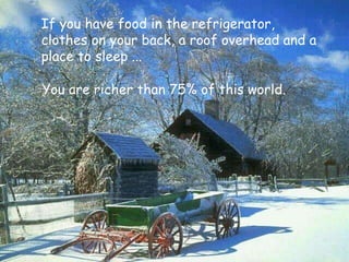 You are richer than 75% of this world. If you have food in the refrigerator,  clothes on your back, a roof overhead and a place to sleep ... 