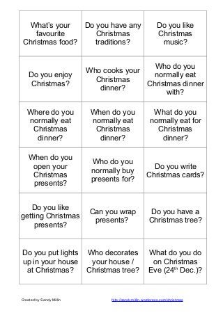 What’s your
Do you have any
favourite
Christmas
Christmas food?
traditions?

Do you enjoy
Christmas?

Do you like
Christmas
music?

Who do you
Who cooks your
normally eat
Christmas
Christmas dinner
dinner?
with?

Where do you
normally eat
Christmas
dinner?

When do you
normally eat
Christmas
dinner?

What do you
normally eat for
Christmas
dinner?

When do you
open your
Christmas
presents?

Who do you
normally buy
presents for?

Do you write
Christmas cards?

Do you like
getting Christmas
presents?

Can you wrap
presents?

Do you have a
Christmas tree?

Do you put lights
up in your house
at Christmas?

Who decorates
your house /
Christmas tree?

What do you do
on Christmas
Eve (24th Dec.)?

Created by Sandy Millin

http://sandymillin.wordpress.com/christmas

 