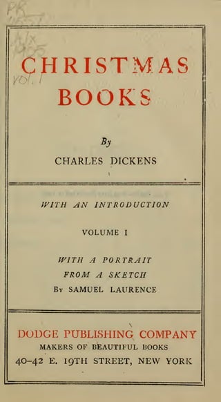CHRISTMAS
BOOKS
By

CHARLES DICKENS

WITH AN INTRODUCTION
VOLUME

I

A PORTRAIT
FROM A SKETCH

fVlTH

By

SAMUEL LAURENCE

DODGE PUBLISHING COMPANY
MAKERS OF BEAUTIFUL BOOKS
40-42

E.

IQTH STREET,

NEW YORK

 