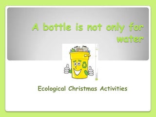A bottle is not only for
water
Ecological Christmas Activities
 