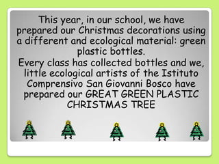 This year, in our school, we have
prepared our Christmas decorations using
a different and ecological material: green
plastic bottles.
Every class has collected bottles and we,
little ecological artists of the Istituto
Comprensivo San Giovanni Bosco have
prepared our GREAT GREEN PLASTIC
CHRISTMAS TREE
 