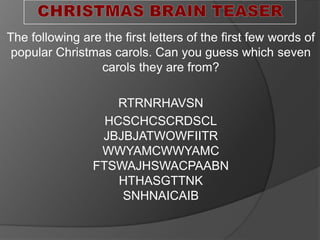 The following are the first letters of the first few words of
popular Christmas carols. Can you guess which seven
carols they are from?
RTRNRHAVSN
HCSCHCSCRDSCL
JBJBJATWOWFIITR
WWYAMCWWYAMC
FTSWAJHSWACPAABN
HTHASGTTNK
SNHNAICAIB
 