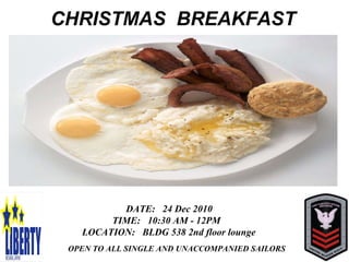   CHRISTMAS  BREAKFAST DATE:  24 Dec 2010 TIME:  10:30 AM - 12PM LOCATION:  BLDG 538 2nd floor lounge DATE:  24 Dec 2010 TIME:  10:30 AM - 12PM LOCATION:  BLDG 538 2nd floor lounge OPEN TO ALL SINGLE AND UNACCOMPANIED SAILORS DATE:  24 Dec 2010 TIME:  10:30 AM - 12PM  LOCATION:  BLDG 538 2nd floor lounge OPEN TO ALL SINGLE AND UNACCOMPANIED SAILORS 