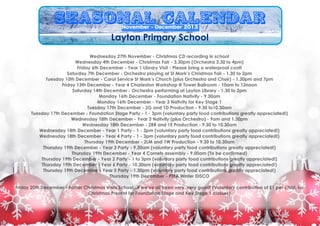 Seasonal Calendar
November - December 2013

Layton Primary School
Wednesday 27th November - Christmas CD recording in school
Wednesday 4th December - Christmas Fair - 3.30pm (Orchestra 3.30 to 4pm)
Friday 6th December - Year 1 Library Visit - Please bring a waterproof coat!
Saturday 7th December - Orchestra playing at St Mark’s Christmas Fair - 1.30 to 2pm
Tuesday 10th December - Carol Service St Mark’s Church (plus Orchestra and Choir) - 1.30pm and 7pm
Friday 13th December - Year 4 Charleston Workshop @ Tower Ballroom - 10am to 12noon
Saturday 14th December - Orchestra performing at Layton Library - 1.30 to 2pm
Monday 16th December - Foundation Nativity - 9.30am
Monday 16th December - Year 3 Nativity for Key Stage 1
Tuesday 17th December - 2G and 1D Production - 9.30 to10.30am
Tuesday 17th December - Foundation Stage Party - 1 - 3pm (voluntary party food contributions greatly appreciated!)
Wednesday 18th December - Year 3 Nativity (plus Orchestra) - 9am and 1.30pm
Wednesday 18th December - 2BR and 1E Production - 9.30 to 10.30am
Wednesday 18th December - Year 1 Party - 1 - 3pm (voluntary party food contributions greatly appreciated!)
Wednesday 18th December - Year 4 Party - 1 - 3pm (voluntary party food contributions greatly appreciated!)
Thursday 19th December - 2LM and 1W Production - 9.30 to 10.30am
Thursday 19th December - Year 3 Party - 9.30am (voluntary party food contributions greatly appreciated!)
Thursday 19th December - Year 4 Cornets assembly - 9.00am (To be confirmed)
Thursday 19th December - Year 2 Party - 1 to 3pm (voluntary party food contributions greatly appreciated!)
Thursday 19th December - Year 6 Party - 10.30am (voluntary party food contributions greatly appreciated!)
Thursday 19th December - Year 5 Party - 1.30pm (voluntary party food contributions greatly appreciated!)
Thursday 19th December - PTFA Winter DISCO

!

Friday 20th December - Father Christmas Visits School...if we’ve all been very, very good! (Voluntary contribution of £1 per child, for
Christmas Present for Foundation Stage and Key Stage 1 classes)

!

 