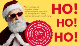 He's making a list,
checking it twice,
But your menu is oh so nice.
So let us post, don't be shy,
Join our campaign, my, oh my!
HO!
HO!
HO!
S
A
N
T
A
APPROVE
D
S
A
N T A A PPR
O
V
E
D
 