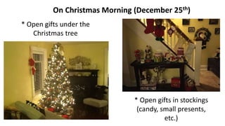 On Christmas Morning (December 25th)
* Open gifts under the
Christmas tree
* Open gifts in stockings
(candy, small presents,
etc.)
 
