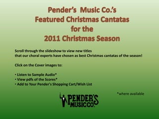 Pender’s  Music Co.’s Featured Christmas Cantatas  for the  2011 Christmas Season Scroll through the slideshow to view new titles  that our choral experts have chosen as best Christmas cantatas of the season! Click on the Cover images to: ,[object Object]