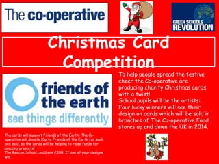 Christmas Card
Competition

To help people spread the festive
cheer the Co-operative are
producing charity Christmas cards
with a twist!
School pupils will be the artists:
Four lucky winners will see their
design on cards which will be sold in
branches of The Co-operative Food
stores up and down the UK in 2014.

The cards will support Friends of the Earth: The Cooperative will donate 10p to Friends of the Earth for each
box sold, so the cards will be helping to raise funds for
amazing projects!
The Beacon School could win £100: If one of your designs
win.

 
