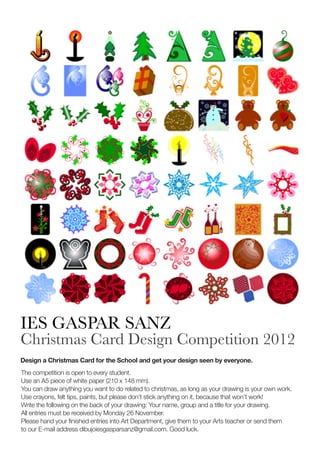 IES GASPAR SANZ
Christmas Card Design Competition 2012
Design a Christmas Card for the School and get your design seen by everyone.
The competition is open to every student.
Use an A5 piece of white paper (210 x 148 mm).
You can draw anything you want to do related to christmas, as long as your drawing is your own work.
Use crayons, felt tips, paints, but please don’t stick anything on it, because that won’t work!
Write the following on the back of your drawing: Your name, group and a title for your drawing.
All entries must be received by Monday 26 November.
Please hand your finished entries into Art Department, give them to your Arts teacher or send them
toour E-mail address dibujoiesgasparsanz@gmail.com. Good luck.
 