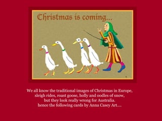 We all know the traditional images of Christmas in Europe,
sleigh rides, roast goose, holly and oodles of snow,
but they look really wrong for Australia.
hence the following cards by Anna Casey Art….
 