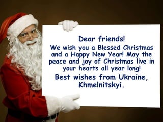 Dear friends!

We wish you a Blessed Christmas
and a Happy New Year! May the
peace and joy of Christmas live in
your hearts all year long!

Best wishes from Ukraine,
Khmelnitskyi.

 