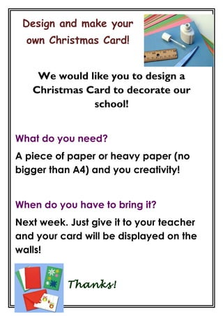 Design and make your
own Christmas Card!
We would like you to design a
Christmas Card to decorate our
school!
What do you need?
A piece of paper or heavy paper (no
bigger than A4) and you creativity!
When do you have to bring it?
Next week. Just give it to your teacher
and your card will be displayed on the
walls!
Thanks!

 