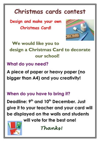 Christmas cards contest
Design and make your own
Christmas Card!
We would like you to
design a Christmas Card to decorate
our school!
What do you need?
A piece of paper or heavy paper (no
bigger than A4) and you creativity!
When do you have to bring it?
Deadline: 9th
and 10th
December. Just
give it to your teacher and your card will
be displayed on the walls and students
will vote for the best one!
Thanks!
 