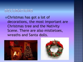 Christmas has got a lot of
decorations, the most important are
Christmas tree and the Nativity
Scene. There are also mistletoes,
wreaths and Santa dolls.
 