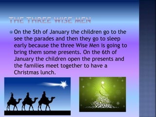  On the 5th of January the children go to the
see the parades and then they go to sleep
early because the three Wise Men is going to
bring them some presents. On the 6th of
January the children open the presents and
the families meet together to have a
Christmas lunch.
 