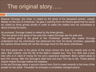 The original story…..
Ebenzer Scrooge, the miser, is visited by the ghost of his deceased partner, Joseph
Marley on the eve of Christmas. He gets a warning from his friend’s ghost that he would
be visited by three ghosts shortly in order to make him realize how his unkindness is
about to bring his doom.

As promised, Scrooge indeed is visited by the three ghosts.
 The first ghost is the ghost of the past who makes Scrooge see his past sins.
.The second ghost is the ghost of the ‘Christmas’ present who makes Scrooge
understand how his unkindness has distanced him from his family members, especially
his nephew whose family did not like Scrooge much for the same unkindness.

The third ghost who is the ghost of the future shows him how his miserly acts on his
clerk, Bob Cratchit, cost the life of the latter’s crippled son, Tiny Tim. Bob was a poor
man who is in need of money for his son’s expensive treatment. Bob’s ardent pleas to
lend him money, falls into Scrooge’s deaf ears and poor Tim has to die. These ghastly
visions makes Scrooge realize his mistakes.
In the end Scrooge seeks a second chance from God to make amends in the lives of the
people he has spoilt. Thereafter he emerges a completely changed person.
 